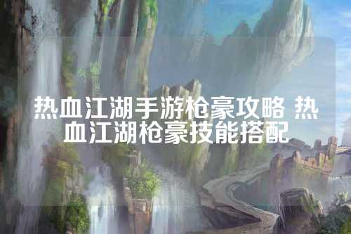 热血江湖手游枪豪攻略 热血江湖枪豪技能搭配