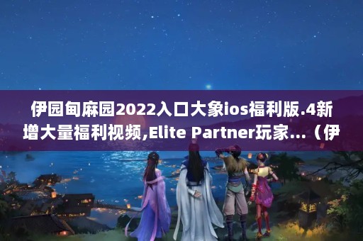 伊园甸麻园2022入口大象ios福利版.4新增大量福利视频,Elite Partner玩家...（伊甸园美剧BT发布页不能上了,如何才能下到YDY字幕的美剧）