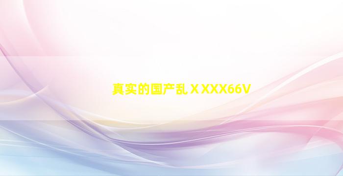 真实的国产乱ⅩXXX66V