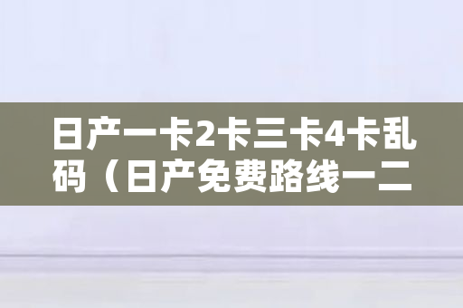 日产一卡2卡三卡4卡乱码（日产免费路线一二三四区），国产高清路线一路线一路线二2022最新版软件介绍